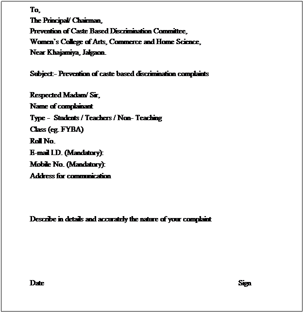 Text Box: To, 
The Principal/ Chairman,
Prevention of Caste Based Discrimination Committee,
Womens College of Arts, Commerce and Home Science,
Near Khajamiya, Jalgaon.
 
Subject:- Prevention of caste based discrimination complaints
 
Respected Madam/ Sir,
Name of complainant 
Type -  Students / Teachers / Non- Teaching
Class (eg. FYBA) 
Roll No.
E-mail I.D. (Mandatory):
Mobile No. (Mandatory):
Address for communication 
 
 
 
Describe in details and accurately the nature of your complaint 
 
 
 
 
 
Date                                                                                                    Sign
 
 
